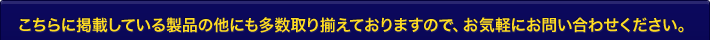 こちらに掲載している製品の他にも多数取り揃えておりますので、お気軽にお問い合わせください。